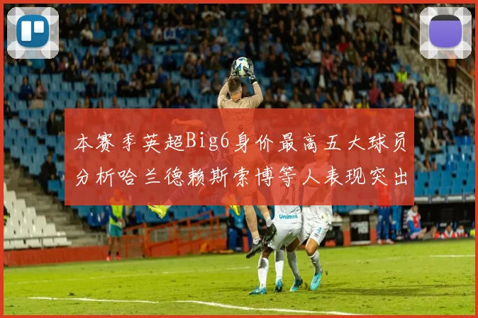 本赛季英超Big6身价最高五大球员分析哈兰德赖斯索博等人表现突出
