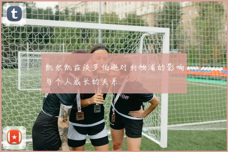 凯尔凯兹谈罗伯逊对利物浦的影响与个人成长的关系