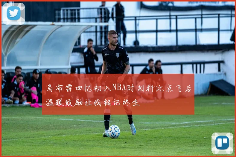 乌布雷回忆初入NBA时刻科比点飞后温暖鼓励让我铭记终生
