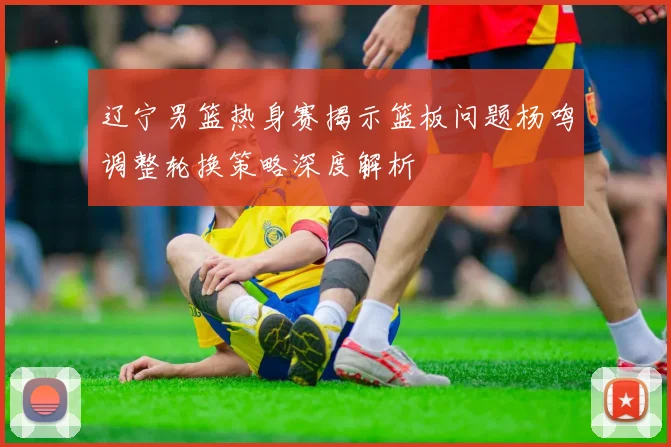 辽宁男篮热身赛揭示篮板问题杨鸣调整轮换策略深度解析