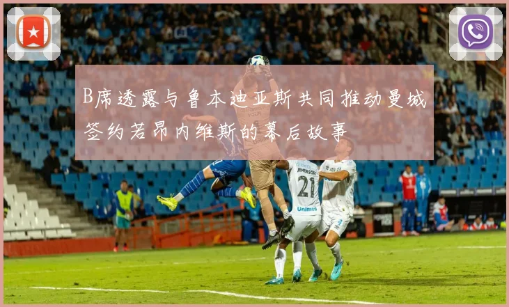 B席透露与鲁本迪亚斯共同推动曼城签约若昂内维斯的幕后故事