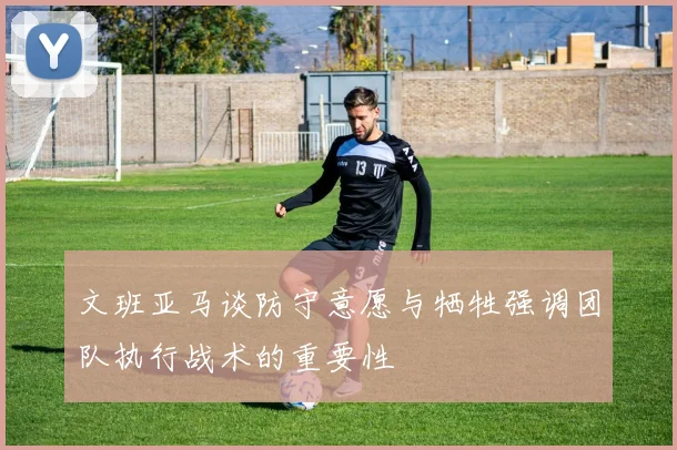 文班亚马谈防守意愿与牺牲强调团队执行战术的重要性