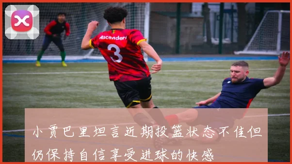 小贾巴里坦言近期投篮状态不佳但仍保持自信享受进球的快感