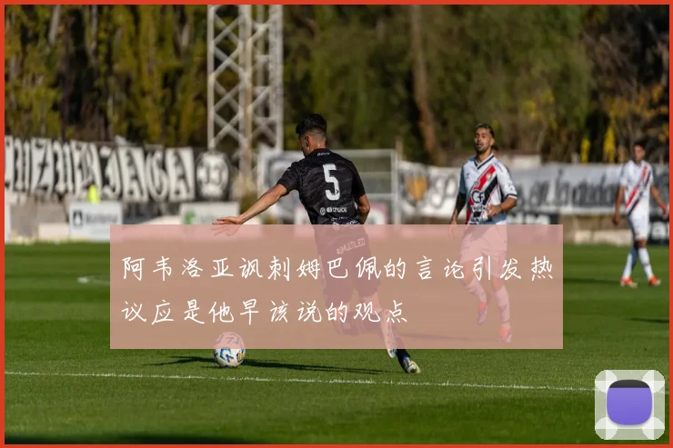阿韦洛亚讽刺姆巴佩的言论引发热议应是他早该说的观点