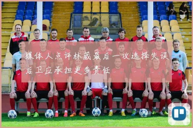 媒体人点评林葳最后一攻选择失误后卫应承担更多责任