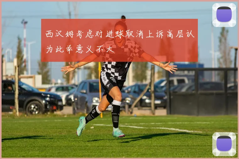 西汉姆考虑对进球取消上诉高层认为此举意义不大
