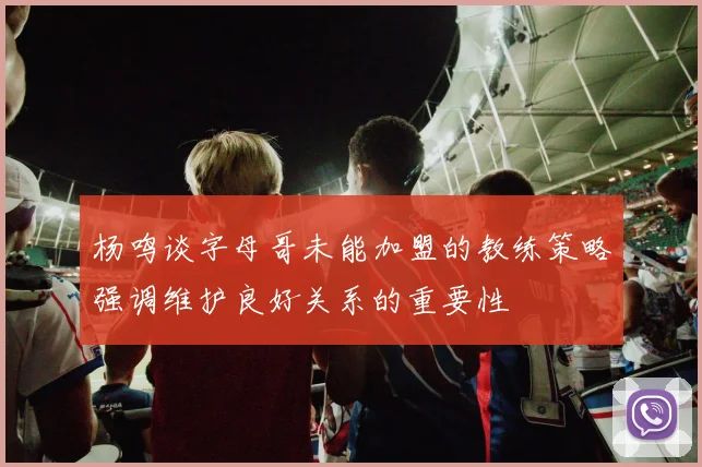 杨鸣谈字母哥未能加盟的教练策略强调维护良好关系的重要性