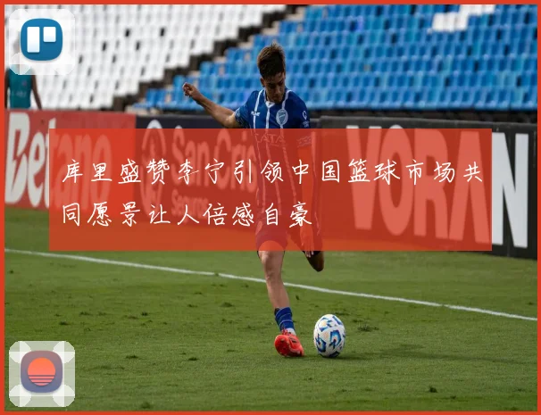 库里盛赞李宁引领中国篮球市场共同愿景让人倍感自豪
