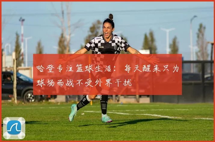 哈登专注篮球生活：每天醒来只为球场而战不受外界干扰