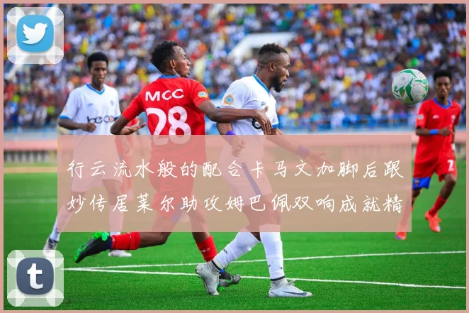 行云流水般的配合卡马文加脚后跟妙传居莱尔助攻姆巴佩双响成就精彩瞬间