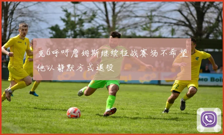 克6呼吁詹姆斯继续征战赛场不希望他以静默方式退役