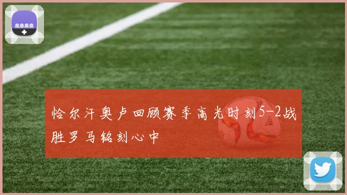 恰尔汗奥卢回顾赛季高光时刻5-2战胜罗马铭刻心中