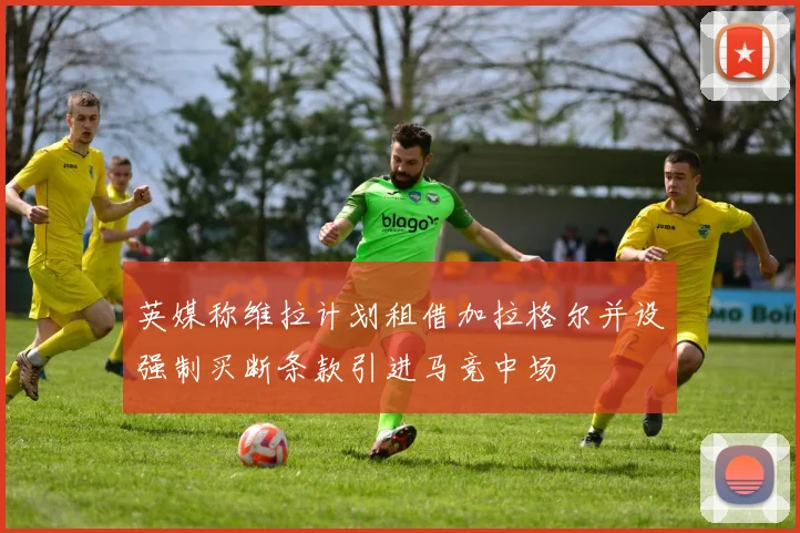 英媒称维拉计划租借加拉格尔并设强制买断条款引进马竞中场