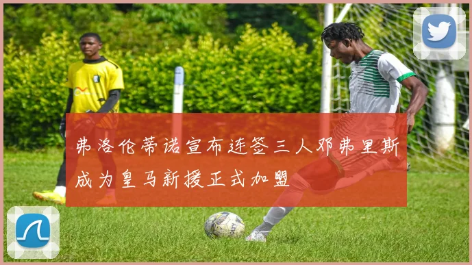 弗洛伦蒂诺宣布连签三人邓弗里斯成为皇马新援正式加盟