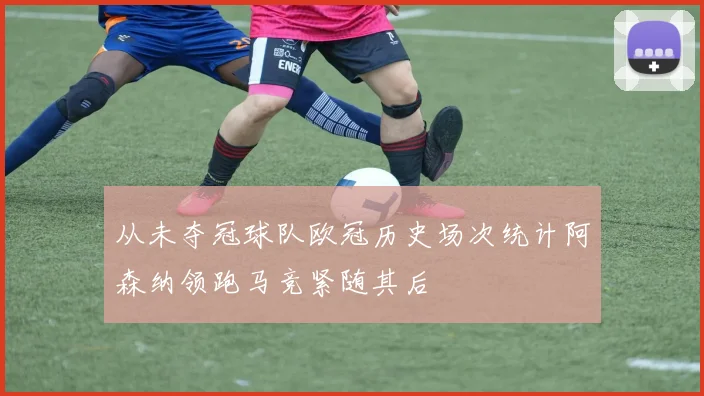 从未夺冠球队欧冠历史场次统计阿森纳领跑马竞紧随其后