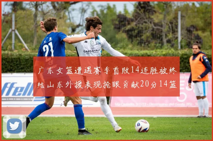 广东女篮遭遇赛季首败14连胜被终结山东外援表现抢眼贡献20分14篮板5助攻