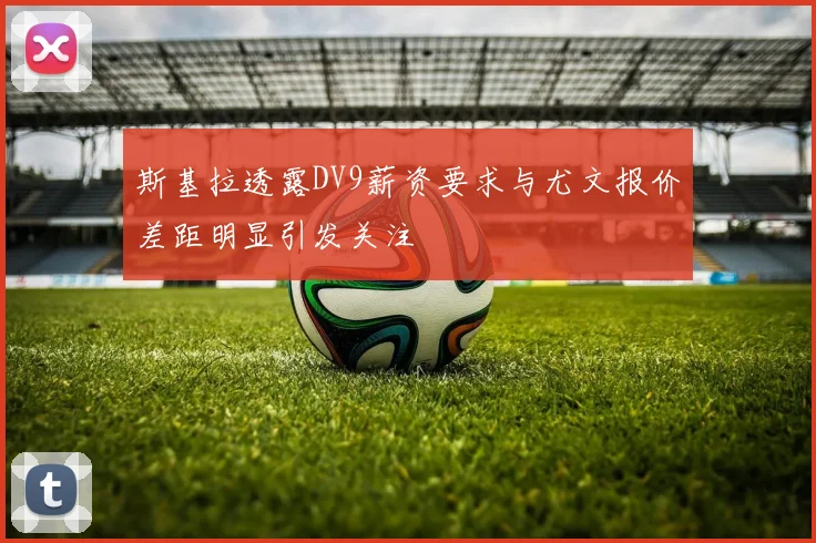 斯基拉透露DV9薪资要求与尤文报价差距明显引发关注
